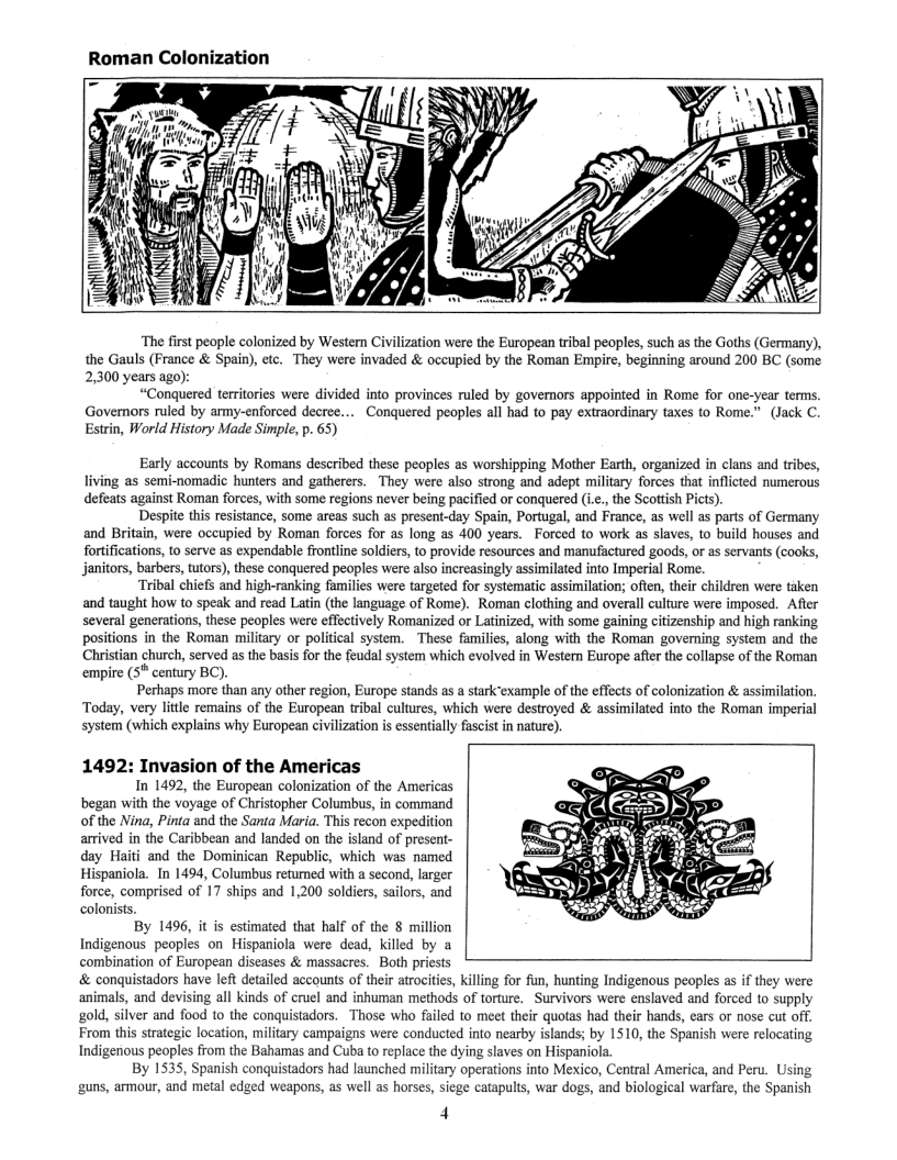 Roman Colonization  “The first people colonized by Western Civilization were the European tribal peoples, such as the Goths (Germany), the Gauls (France & Spain), etc. They were invaded & occupied by the Roman Empire, beginning around 200 BC (some 2,300 years ago):  “Conquered territories were divided into provinces ruled by govemors appointed in Rome for one-year terms. Govemors ruled by army-enforced decree.... Conquered peoples all had to pay extraordinary taxes to Rome.” (Jack C. Estrin, World History Made Simple, p. 65)  Early accounts by Romans described these peoples as worshipping Mother Earth, organized in clans and tribes, living as semi-nomadic hunters and gatherers. They were also strong and adept military forces that inflcted numerous defeats against Roman forces, with some regions never being pacified or conquered (i.c., the Scoltish Picts).  Despite this resistance, some areas such as present-day Spain, Portugal, and France, as well as parts of Germany and Britain, were occupied by Roman forces for as long as 400 years. Forced to work as slaves, to build houses and fortifications, to serve as expendable frontline soldiers, to provide resources and manufuctured goods, or as servants (cooks, Janitors, barbers, utors), these conquered peoples were also increasingly assimilated into Imperial Rome.  “Tribal chiefs and high-ranking families were targeted for systematic assimilation; often, their children were taken and taught how to speak and read Latin (the language of Rome). Roman clothing and overall culture were imposed. After several generations, these peoples were effectvely Romanized or Latinized, with some gaining citizenship and high ranking positions in the Roman military or political system. These families, along with the Roman governing system and the Christian church, served as the basis for the feudal system which evolved in Western Europe after the collapse of the Roman empire (5™ century BC).  Perhaps more than any other region, Europe stands as a starkexample of the effects of colonization & assimilation. Today, very little remains of the European tribal cultures, which were destroyed & assimilated into the Roman imperial system (which explains why Buropean civilization is essentially fascist in nature).  1492: Invasion of the Americas  In 1492, the European colonization of the Americas began with the voyage of Christopher Columbus, in command of the Ning, Pinta and the Santa Maria. This recon expedition arived in the Caribbean and landed on the island of present- day Haiti and the Dominican Republic, which was named Hispaniola. In 1494, Columbus retumed with a second, larger force, comprised of 17 ships and 12200 soldiers, sailors, and colonists.  By 1496, it is estimated that half of the 8 million Indigenous peoples on Hispaniola were dead, killed by a combination of European diseases & massacres. Both priests & conquistadors have left detailed accounts of their atrocites, killing for fun, hunting Indigenous peoples as f they were animals, and devising all kinds of cruel and inhuman methods of torture. Survivors were enslaved and forced to supply gold, silver and food to the conquistadors. Those who failed to meet their quotas had their hands, cars o nose cut off. From this strategic location, military campaigns were conducted into nearby islands; by 1510, the Spanish were relocating Indigenous peoples from the Bahamas and Cuba o replace the dying slaves on Hispaniola.  By 1535, Spanish conquistadors had launched miliary operations into Mexico, Central America, and Peru. Using guns, armour, and metal edged weapons, as well as horses, siege catapults, war dogs, and biological warfare, the Spanish  4  
